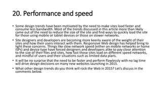 20. Performance and speed
• Some design trends have been motivated by the need to make sites load faster and
consume less bandwidth. Most of the trends discussed in this article more than likely
came out of the need to reduce the size of the site and find ways to quickly load the site
for those using mobile or tablet devices or those on slower networks.
• Site designers and developers are becoming more keenly aware of the weight of their
sites and how their users interact with them. Responsive Web design has helped bring to
light these concerns. Things like slow network speed (either on mobile networks or home
ISPs) and device type have forced designers and developers alike to pay close attention
to the size of their files and sites, how fast those sites load on different speed networks,
and mindful of users and their situations such as limited data plans.
• It will be no surprise that the need to be faster and perform flawlessly with no lag time
will drive design decisions on many new websites launching in 2015.
• What other design trends do you think will rock the Web in 2015? Let’s discuss in the
comments below.
 