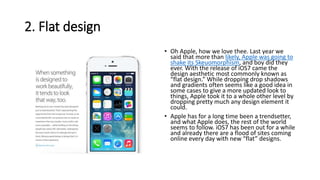 2. Flat design
• Oh Apple, how we love thee. Last year we
said that more than likely, Apple was going to
shake its Skeuomorphism, and boy did they
ever. With the release of iOS7 came the
design aesthetic most commonly known as
“flat design.” While dropping drop shadows
and gradients often seems like a good idea in
some cases to give a more updated look to
things, Apple took it to a whole other level by
dropping pretty much any design element it
could.
• Apple has for a long time been a trendsetter,
and what Apple does, the rest of the world
seems to follow. iOS7 has been out for a while
and already there are a flood of sites coming
online every day with new “flat” designs.
 