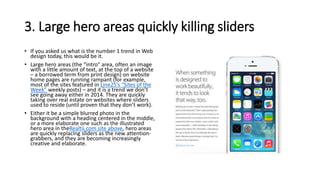 3. Large hero areas quickly killing sliders
• If you asked us what is the number 1 trend in Web
design today, this would be it.
• Large hero areas (the “intro” area, often an image
with a little amount of text, at the top of a website
– a borrowed term from print design) on website
home pages are running rampant (for example,
most of the sites featured in Line25’s “Sites of the
Week” weekly posts) – and it is a trend we don’t
see going away either in 2014. They are quickly
taking over real estate on websites where sliders
used to reside (until proven that they don’t work).
• Either it be a simple blurred photo in the
background with a heading centered in the middle,
or a more elaborate one such as the illustrated
hero area in theRealtii.com site above, hero areas
are quickly replacing sliders as the new attention-
grabbers, and they are becoming increasingly
creative and elaborate.
 