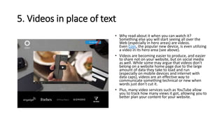 5. Videos in place of text
• Why read about it when you can watch it?
Something else you will start seeing all over the
Web (especially in hero areas) are videos.
Even Coin, the popular new device, is even utilizing
a video in its hero area (see above).
• Videos are becoming easier to produce, and easier
to share not on your website, but on social media
as well. While some may argue that videos don’t
belong on a website home page due to the large
amount of data they take to load and run
(especially on mobile devices and internet with
data caps), videos are an effective way to
communicate something technical or new when
words just don’t cut it.
• Plus, many video services such as YouTube allow
you to track how many views it got, allowing you to
better plan your content for your website.
 