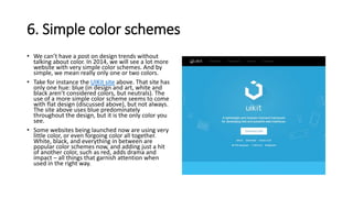 6. Simple color schemes
• We can’t have a post on design trends without
talking about color. In 2014, we will see a lot more
website with very simple color schemes. And by
simple, we mean really only one or two colors.
• Take for instance the UIKit site above. That site has
only one hue: blue (in design and art, white and
black aren’t considered colors, but neutrals). The
use of a more simple color scheme seems to come
with flat design (discussed above), but not always.
The site above uses blue predominately
throughout the design, but it is the only color you
see.
• Some websites being launched now are using very
little color, or even forgoing color all together.
White, black, and everything in between are
popular color schemes now, and adding just a hit
of another color, such as red, adds drama and
impact – all things that garnish attention when
used in the right way.
 
