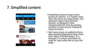 7. Simplified content
• Simplified content means short
bursts of content, a la Twitter style.
Over the years as a population, our
attention spans have become
shorter, so designers have
compensated for that by putting
content in short bursts instead of
long narratives.
• Not many areas on websites these
days (except blog posts) have more
than about 250 characters. It is
because it is easier and faster to
read for users who like to scan the
page.
 