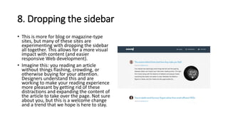 8. Dropping the sidebar
• This is more for blog or magazine-type
sites, but many of these sites are
experimenting with dropping the sidebar
all together. This allows for a more visual
impact with content (and easier
responsive Web development).
• Imagine this: you reading an article
without things flashing, crowding, or
otherwise buying for your attention.
Designers understand this and are
working to make your reading experience
more pleasant by getting rid of these
distractions and expanding the content of
the article to take over the page. Not sure
about you, but this is a welcome change
and a trend that we hope is here to stay.
 