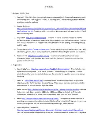 20 Websites


5 Software Utilities Sites:

    1. Teacher’s Value Pack- http://centronsoftware.com/valupak.html - This site allows you to create
       crossword puzzles such as jigsaw, Sudoku, or picture puzzles. It also allows you to create tests
       and bingo cards for students.

    2. Norton Antivirus-
       http://shop.symantecstore.com/store/symnahho/en_US/ContentTheme/ThemeID.106300/pbP
       age.Trialware_en_US - This site provides free trials of Norton antivirus software for both PC and
       Macintosh computers.

    3. Inspiration- http://www.inspiration.com - Students as well as teachers are able to use this
       software program to brainstorm ideas, write, think, organize, and analyze information. Teachers
       may also use Kidspiration to help students strengthen their math, reading, and writing skills up
       to fifth grade.

    4. School Maestro- http://www.rredware.com - School Maestro can help teachers keep track with
       attendance, grades, lesson plans, report cards, and internet reporting for parents and students.

    5. Teacher’s Pet- http://www.teachers-pet.org - Teachers can use this software to create
       crosswords, bingo cards, jumbles, word search puzzles, flashcards, cloze tests, pair-matching
       puzzles and much more.

5 Target Sites:

    1. Counting by Twos- http://www.aaamath.com/B/g13b2_x1.htm#section2 – This site helps meet
       the math Goal 1 Objective 1.02 in the NC Standard Course of Study for first grade. It helps
       students count by twos where students can use the computer to input the answer and receive
       feedback.

    2. Learn NC- http://www.learnnc.org/ - This site provides related lesson plans for all goals and
       objectives under the NC Standard Course of Study. These lesson plans can be implemented in
       the classroom so that the desired objective is met.

    3. Math Practice- http://www.ixl.com/math/practice/grade-1-writing-numbers-in-words - This site
       helps meet math Goal 1 objective 1.01 in the NC Standard Course of study for first grade.
       Students are able to play an online game that will help them read and write numbers.

    4. Math- http://www.mathworksheetscenter.com/grades/k2 - This site does an excellent job of
       providing numerous math worksheets that will be beneficial in teaching first grade. It has every
       math topic imaginable and the worksheets can be printed right off the website.

    5. Teach Respect of Differences-
       http://www.poehealth.org/pdfs/Lower_Elementary_Nutrition_Supplemental_Materials.pdf -
       This site provides an excellent lesson plan that will help meet the social studies Goal 1 Objective
 