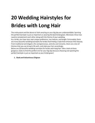20 Wedding Hairstyles for
Brides with Long Hair
The enthusiasm and the desire to look amazing on your big day are understandable. Sporting
the perfect hairstyle is just as important as wearing the best bridal gown. Moreover, these two
need to complement each other along with the theme of your wedding.
As a bride, you have your own unique preference, hair texture, and length. Fortunately, there
are many beautiful wedding hairstyles for brides that finding a style that enhances their beauty.
From traditional and elegant, chic and glamorous, and chic and romantic, there are a ton of
themes that you can bring to life with, and style your hair accordingly.
Below are 20 beautiful wedding hairstyles for brides with long hair. Take a look at these
gorgeous styles to find the perfect one for your big day because choosing and sporting the
perfect hairstyle is just as important as your bridal gown!
1. Sleek and Voluminous Chignon
 