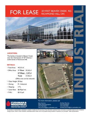 INDU TR AL
      FOR LEASE                                                           20 WEST BEAVER CREEK RD.
                                                                          RICHMOND HILL, ON




                                                                                                                                          NDUSTRIA
LOCATION:
This facility is located in Beaver Creek
near the intersection of 16th Avenue /
Leslie Street in R h
L l S              Richmond Hill.
                            d H ll


DETAILS:
• Total Area:          44,213 sf
• Office Area:         1st Floor 10,165 sf
                       2nd Floor
                         d               7,597 sf
                       Total           17,762 sf
                  (Office area can be reduced)
• Clear Height: 20 feet
• Zoning:              M - Industrial
• Shipping:            3 TL
• Lease Rate:          $6.95psf net
• T.M.I.:              $3.15 psf




                                                                   For more information, please call:
                                                                   Max Smirnis                                    Andrew Bourne
                                                                   Sales Representative                           Vice President*
                                                                   416-756-5407                                   416-756-5408
                                                                   max.smirnis@ca.cushwake.com                    andrew.bourne@ca.cushwake.com
No warranty or representation, expressed or implied, is made as to the accuracy of the information contained herein, and same is submitted subject to error omissions,
change of price, rental or other conditions, withdrawal without notice, and to any specific listing conditions, imposed by our principals. *Sales representative.
 