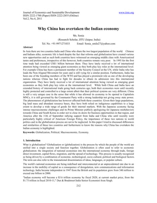 Journal of Economics and Sustainable Development                                                 www.iiste.org
ISSN 2222-1700 (Paper) ISSN 2222-2855 (Online)
Vol.2, No.4, 2011


               Why China has overtaken the Indian economy
                                              Ms. Sonia
                                 (Research Scholar, JJTU (Jaipur, India)
                   Tel. No. +91-9971271033       Email: Sonia_smile27@yahoo.com
Abstract
In Asia there are two counties India and China who share the two largest population of the world. Chinese
and Indians alike, economic life is hard despite the fact that reforms and globalization have created various
new opportunities and as such both countries have witnessed an emerging middle class with Americanized
tastes and preferences, irrespective of this however, both countries remain very poor. In 1995 for the first
time trade had exceeded US$1 billion between them. They have lately received a lot of international
attention being viewed as emerging giant economies as they both play key roles at the international level.
For example China has been a permanent member of the Security Council at the UN, while India who has
leads the Non-Aligned Movement for years and is still vying for a similar position. Furthermore, India has
been one of the founding members of the WTO and has played a prominent role as one of the developing
nations whereas China has had to fight for decades to obtain its admission into this international
organization. They have lately received a lot of international attention being viewed as emerging giant
economies as they both play key roles at the international level. While both China and India have an
extended history of international trade going back centuries ago, both their economies were until recently
highly protected and controlled to a large extent albeit that their political systems are very different. China
is still a very unique case in the sense that while it has allowed its economy to be opened to Capitalists
MNCs, it is still governed by the Communist Party with a strong leadership not giving away state power.
The phenomenon of globalization has however affected both these countries. Given their large populations,
big land mass and abundant resource bases, they have both relied on indigenous capabilities to a large
extent to develop a wide range of goods for their internal markets. With the Japanese economy facing
intense macroeconomic challenges and its Prime Minister publicly apologizing for Japanese misbehaviors
towards China and South Korea in order not to close its doors for business opportunities in that region, and
America after the 11th of September rallying support from India and China who until recently were
particularly highly critical of American Foreign Policy, the importance of these two nations in world
politics and in the globalization process are not to be neglected. In this paper I tried to discussed differences
and similarities of these two countries and furthermore to know the reasons why China has overtaken the
Indian economy is highlighted.
Keywords: Globalization, Political, Macroeconomic, Economy.


1. Introduction
What is globalization? Globalization or (globalization) is the process by which the people of the world are
unified into a single society and function together. Globalization is often used to refer to economic
globalization: the integration of national economies into the international economy through trade, foreign
direct investment, capital flows, migration, and the spread of technology. This process is usually recognized
as being driven by a combination of economic, technological, socio-cultural, political and biological factors.
The term can also refer to the transnational dissemination of ideas, languages, or popular culture.
The world’s national economies are being redefined and interconnected at an unprecedented rate due to an
increase in the mobility of capital as a consequence of deregulation, new communications and information
technology. India became independent in 1947 from the British and its population grew from 340 million to
exceed one billion in 2000.
"Indian economy will become a $5.6 trillion economy by fiscal 2020, at current market price, from the
$1.73 trillion in fiscal 2010-11," Dun & Bradstreet India Senior Economist Arun Singh.

                                                      212
 