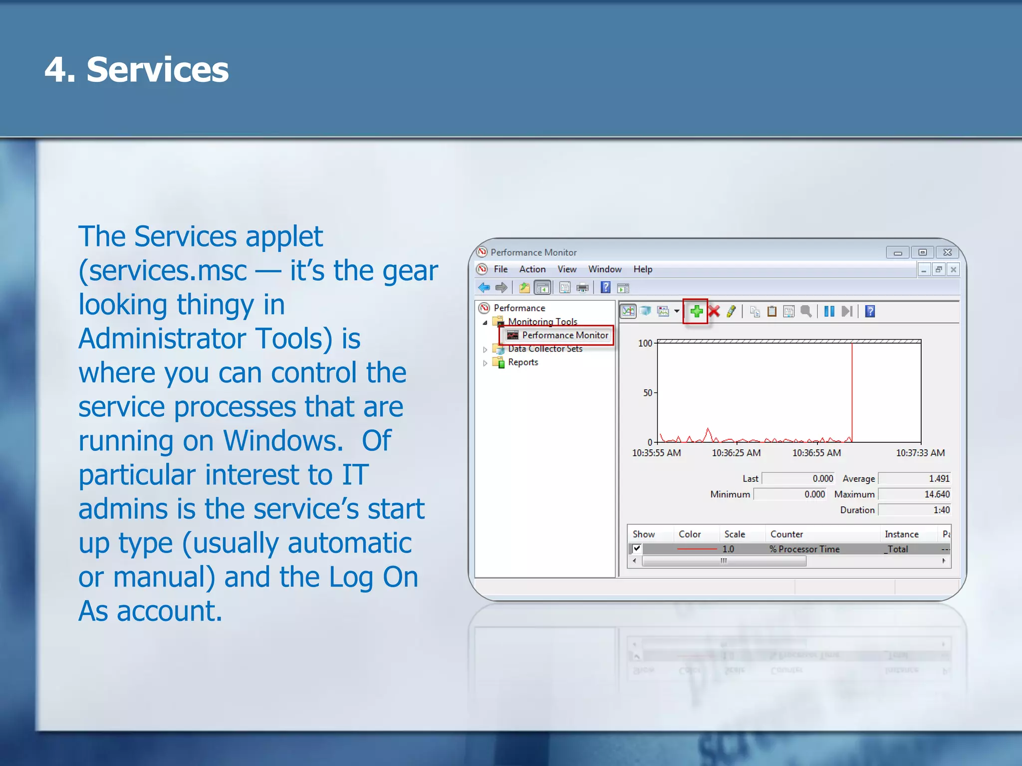 4. Services
The Services applet
(services.msc — it‘s the gear
looking thingy in
Administrator Tools) is
where you can control the
service processes that are
running on Windows. Of
particular interest to IT
admins is the service‘s start
up type (usually automatic
or manual) and the Log On
As account.
 