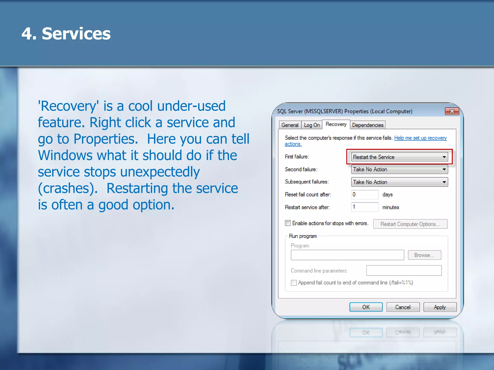 4. Services
'Recovery' is a cool under-used
feature. Right click a service and
go to Properties. Here you can tell
Windows what it should do if the
service stops unexpectedly
(crashes). Restarting the service
is often a good option.
 