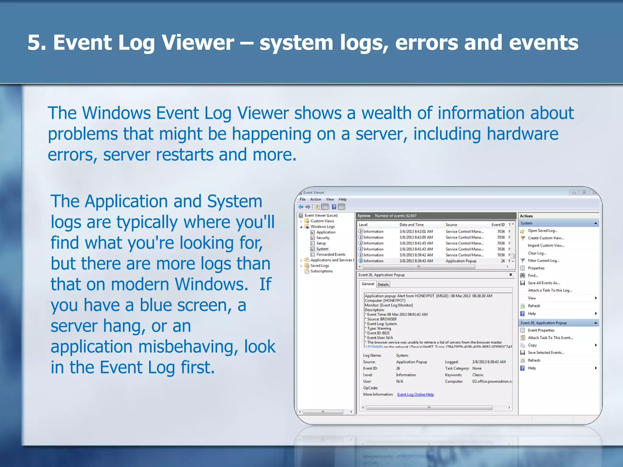 5. Event Log Viewer – system logs, errors and events
The Windows Event Log Viewer shows a wealth of information about
problems that might be happening on a server, including hardware
errors, server restarts and more.
The Application and System
logs are typically where you'll
find what you're looking for,
but there are more logs than
that on modern Windows. If
you have a blue screen, a
server hang, or an
application misbehaving, look
in the Event Log first.
 