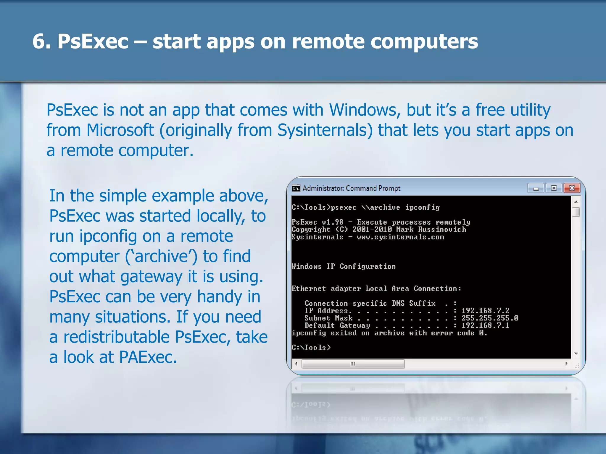 6. PsExec – start apps on remote computers
PsExec is not an app that comes with Windows, but it‘s a free utility
from Microsoft (originally from Sysinternals) that lets you start apps on
a remote computer.
In the simple example above,
PsExec was started locally, to
run ipconfig on a remote
computer (‗archive‘) to find
out what gateway it is using.
PsExec can be very handy in
many situations. If you need
a redistributable PsExec, take
a look at PAExec.
 