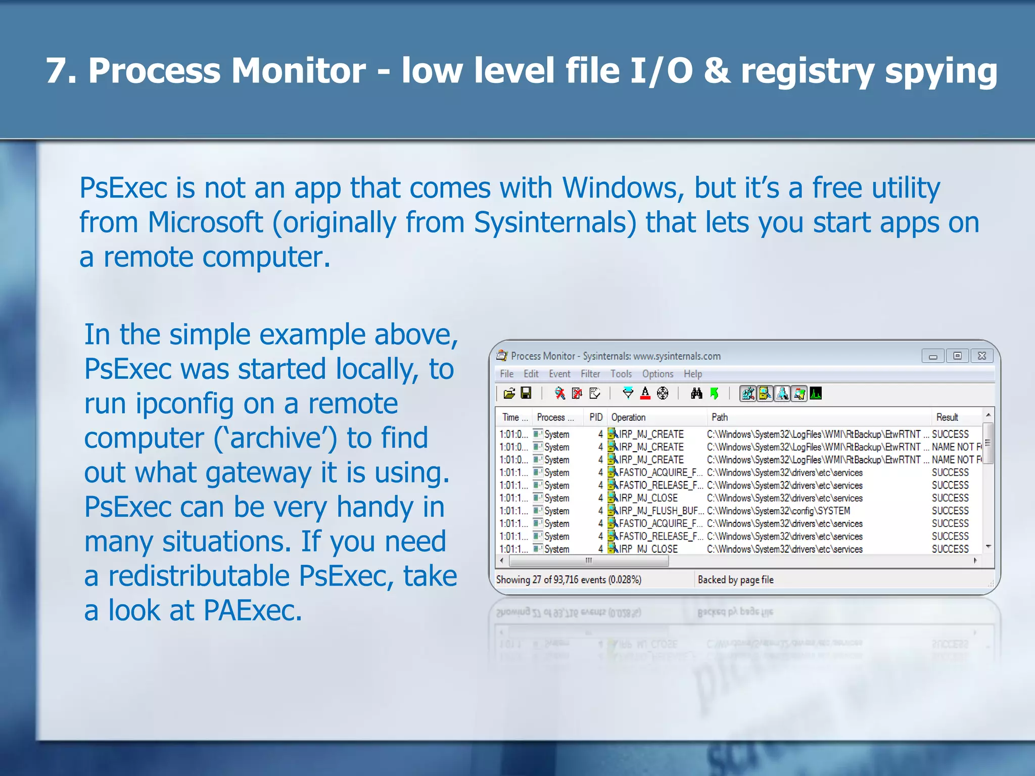 7. Process Monitor - low level file I/O & registry spying
Another beauty from Microsoft (Sysinternals) is Process Monitor. From
the web page: Process Monitor is an advanced monitoring tool for
Windows that shows real-time file system, Registry and process/thread
activity.‖
The power is in the filtering –
you can have it show you
only registry access to a
particular key, or file I/O
operations taking place in a
specific folder, or from a
specific program. It‘s a great
help when something ought
to work but doesn‘t because
you can (for example) see
where a file or registry read
is failing.
 