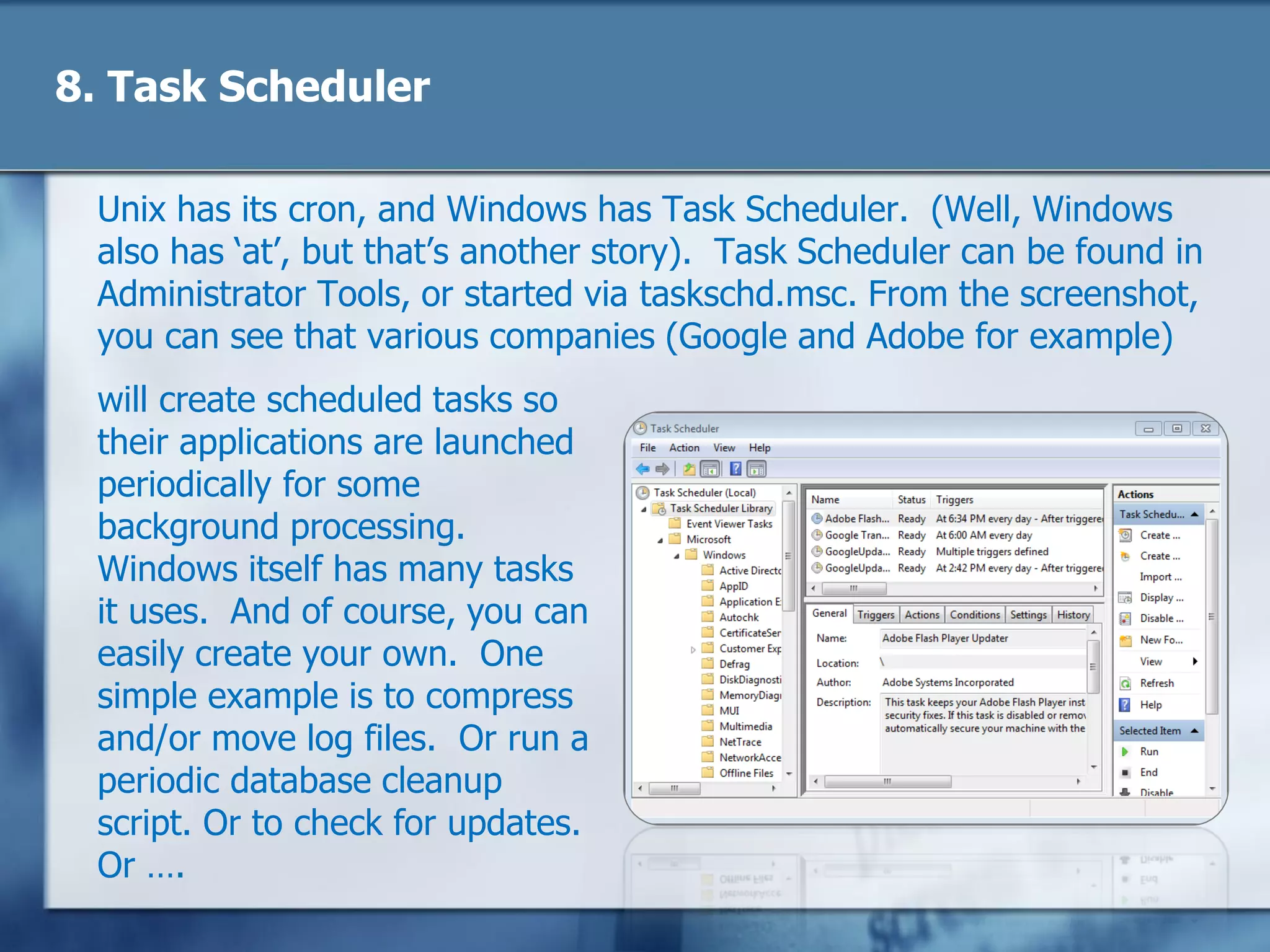 8. Task Scheduler
Unix has its cron, and Windows has Task Scheduler. (Well, Windows
also has ‗at‘, but that‘s another story). Task Scheduler can be found in
Administrator Tools, or started via taskschd.msc. From the screenshot,
you can see that various companies (Google and Adobe for example)
will create scheduled tasks so
their applications are launched
periodically for some
background processing.
Windows itself has many tasks
it uses. And of course, you can
easily create your own. One
simple example is to compress
and/or move log files. Or run a
periodic database cleanup
script. Or to check for updates.
Or ….
 