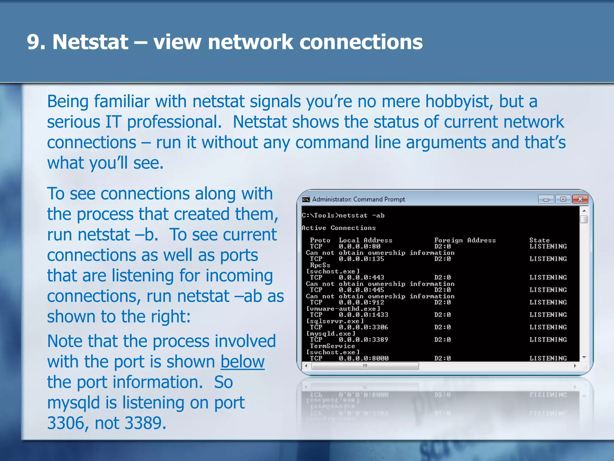 9. Netstat – view network connections
Being familiar with netstat signals you‘re no mere hobbyist, but a
serious IT professional. Netstat shows the status of current network
connections – run it without any command line arguments and that‘s
what you‘ll see.
To see connections along with
the process that created them,
run netstat –b. To see current
connections as well as ports
that are listening for incoming
connections, run netstat –ab as
shown to the right:
Note that the process involved
with the port is shown below
the port information. So
mysqld is listening on port
3306, not 3389.
 