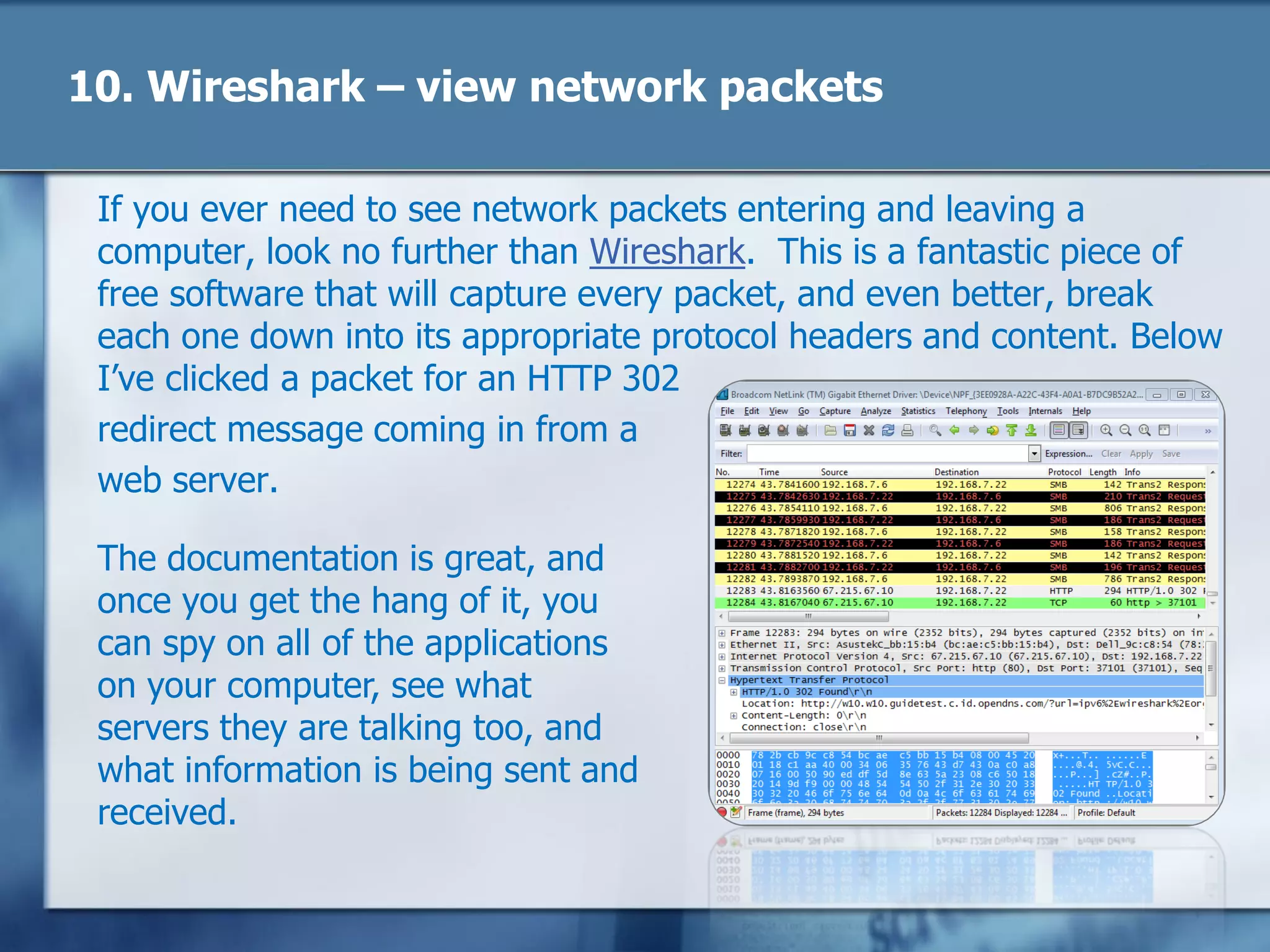 10. Wireshark – view network packets
If you ever need to see network packets entering and leaving a
computer, look no further than Wireshark. This is a fantastic piece of
free software that will capture every packet, and even better, break
each one down into its appropriate protocol headers and content. Below
I‘ve clicked a packet for an HTTP 302
redirect message coming in from a
web server.
The documentation is great, and
once you get the hang of it, you
can spy on all of the applications
on your computer, see what
servers they are talking too, and
what information is being sent and
received.
 