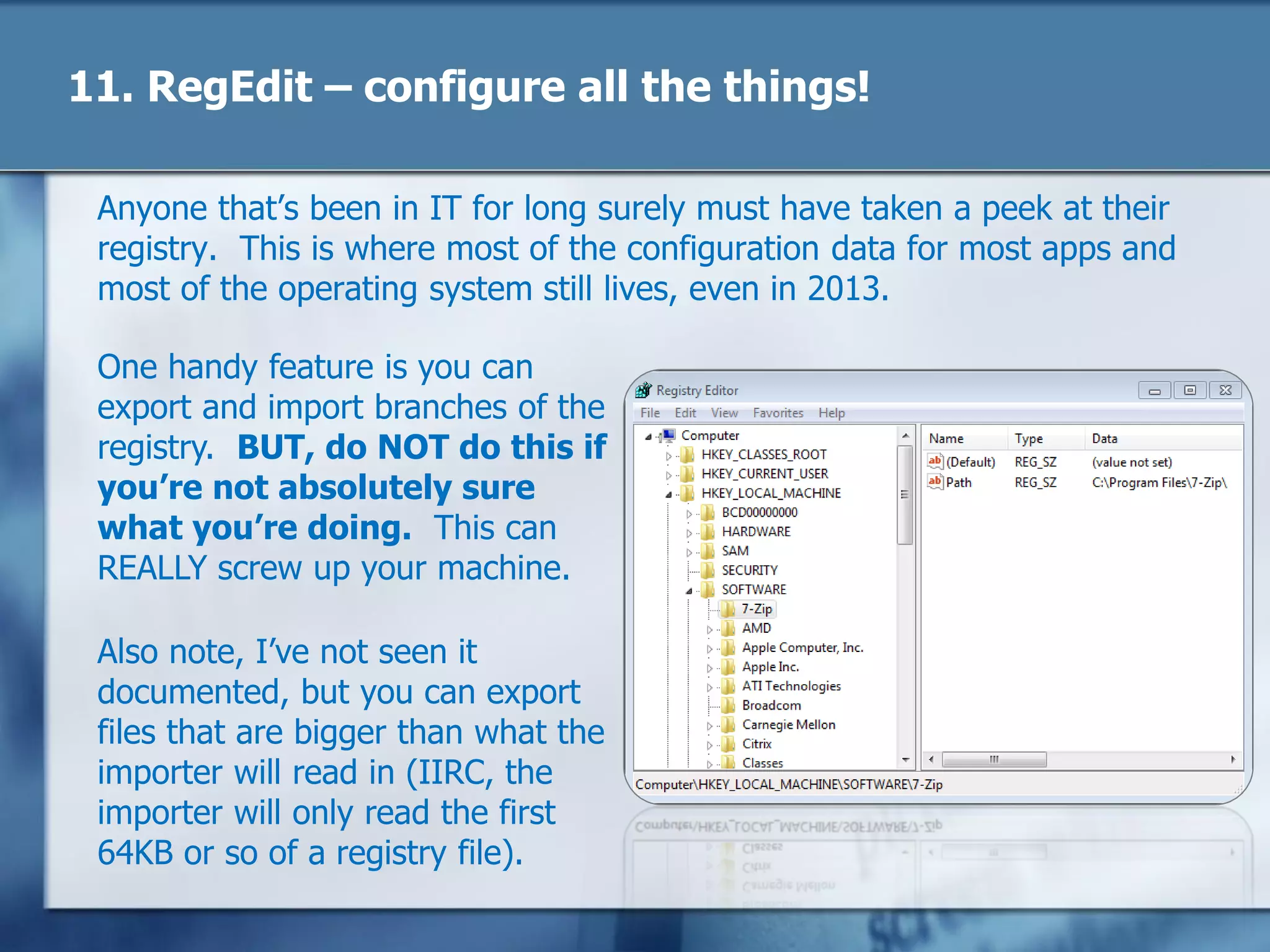 11. RegEdit – configure all the things!
Anyone that‘s been in IT for long surely must have taken a peek at their
registry. This is where most of the configuration data for most apps and
most of the operating system still lives, even in 2013.
One handy feature is you can
export and import branches of the
registry. BUT, do NOT do this if
you’re not absolutely sure
what you’re doing. This can
REALLY screw up your machine.
Also note, I‘ve not seen it
documented, but you can export
files that are bigger than what the
importer will read in (IIRC, the
importer will only read the first
64KB or so of a registry file).
 