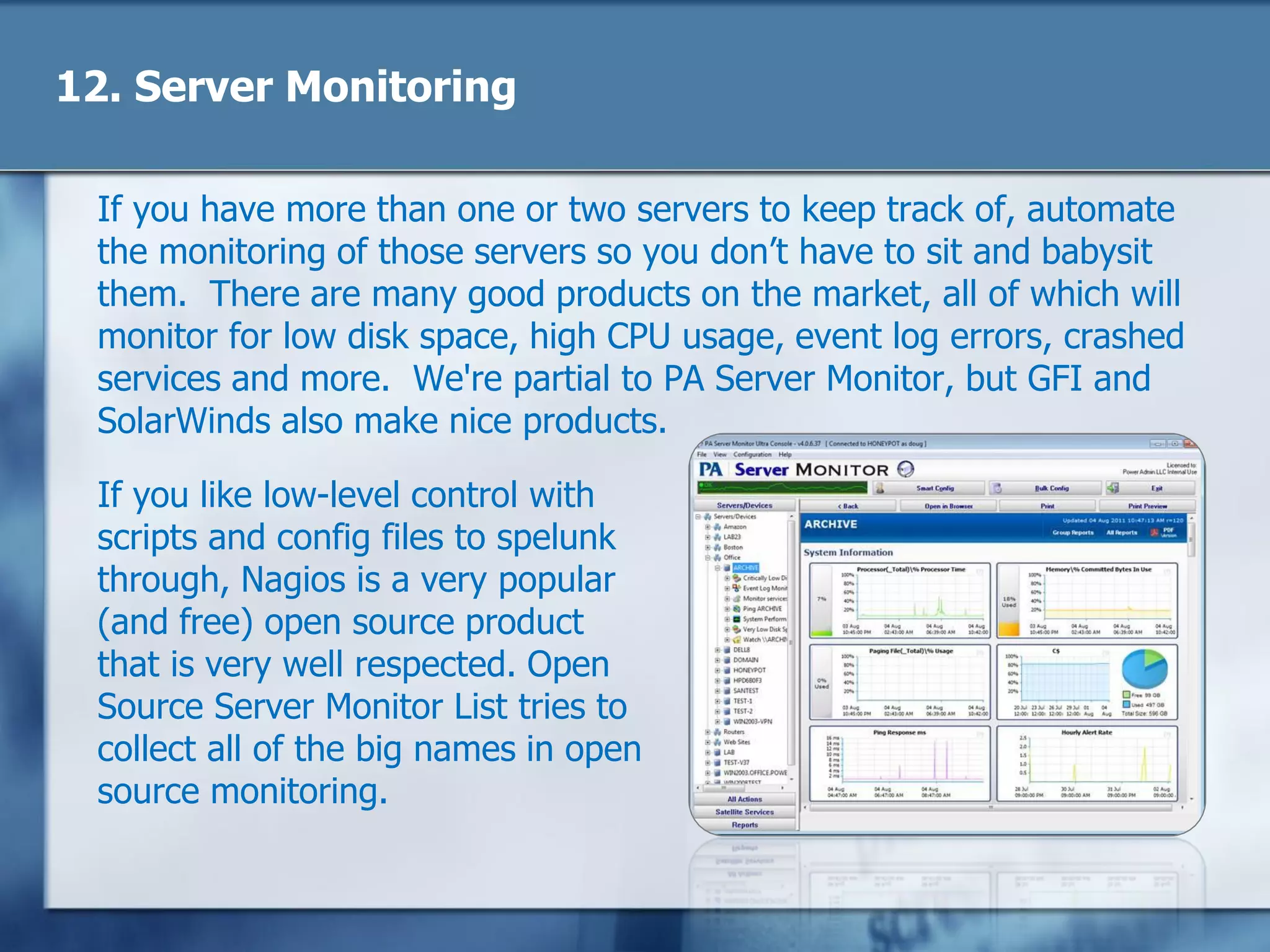 12. Server Monitoring
If you have more than one or two servers to keep track of, automate
the monitoring of those servers so you don‘t have to sit and babysit
them. There are many good products on the market, all of which will
monitor for low disk space, high CPU usage, event log errors, crashed
services and more. We're partial to PA Server Monitor, but GFI and
SolarWinds also make nice products.
If you like low-level control with
scripts and config files to spelunk
through, Nagios is a very popular
(and free) open source product
that is very well respected. Open
Source Server Monitor List tries to
collect all of the big names in open
source monitoring.
 