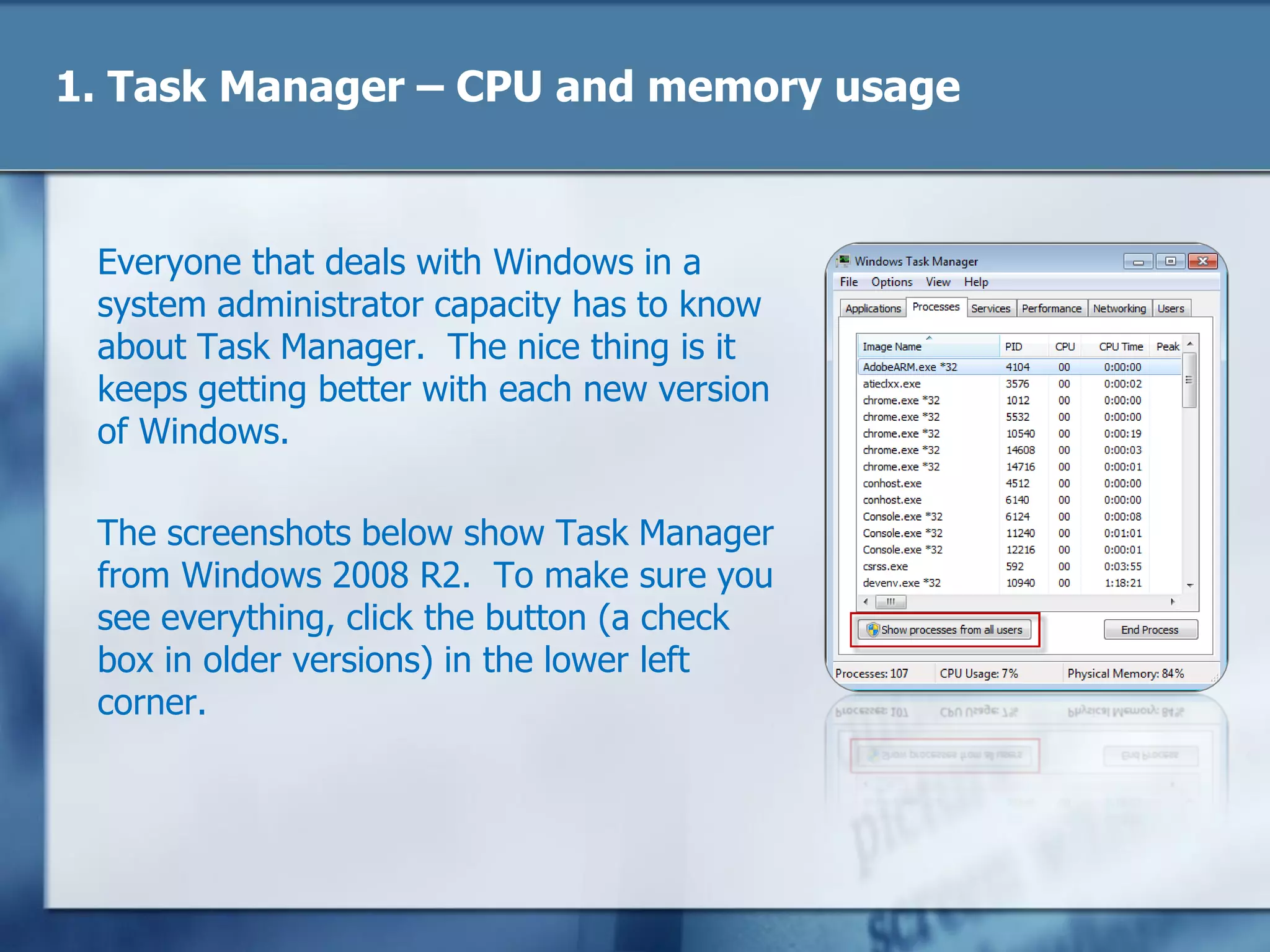 1. Task Manager – CPU and memory usage
Everyone that deals with Windows in a
system administrator capacity has to know
about Task Manager. The nice thing is it
keeps getting better with each new version
of Windows.
The screenshots below show Task Manager
from Windows 2008 R2. To make sure you
see everything, click the button (a check
box in older versions) in the lower left
corner.
 