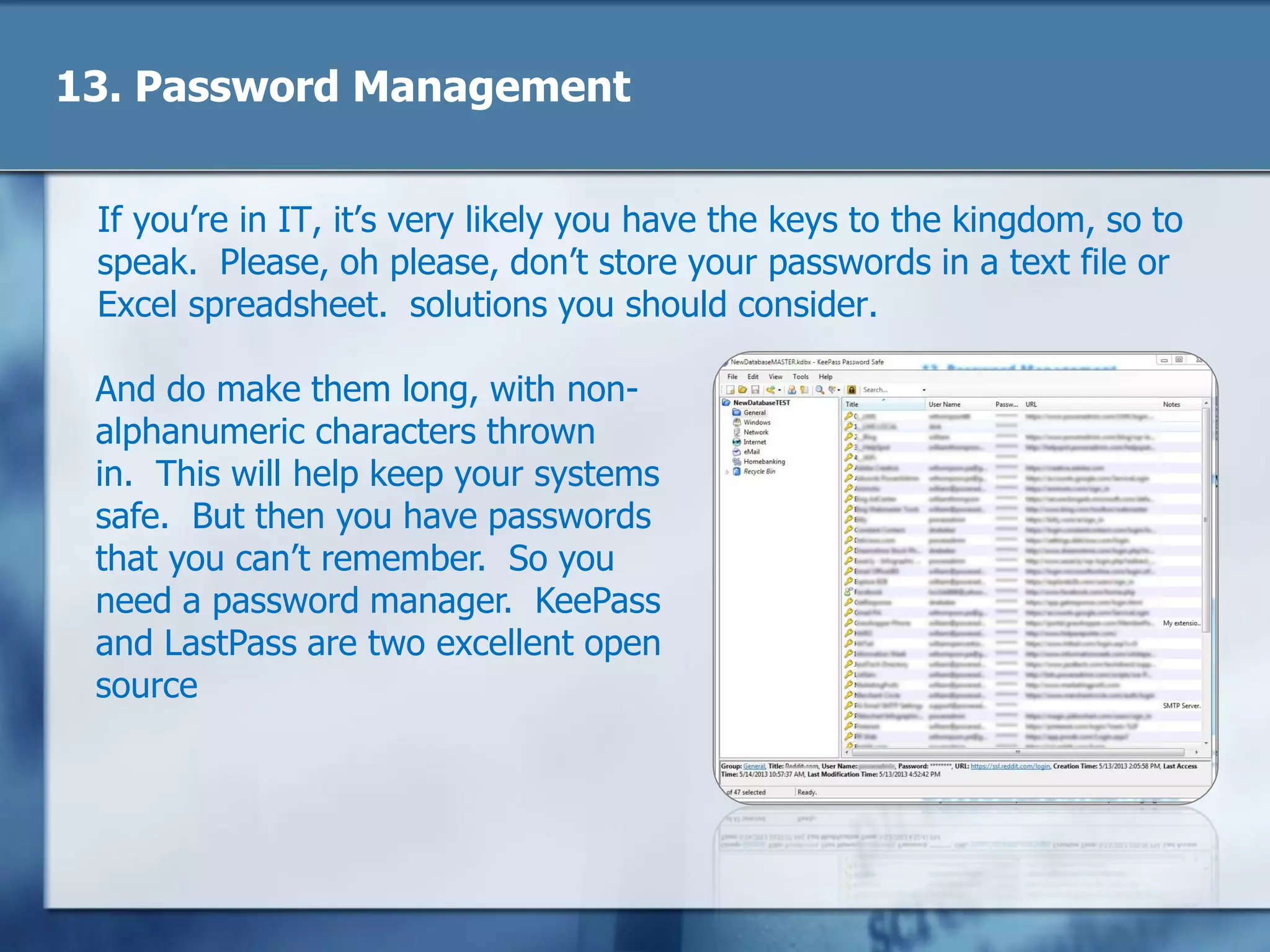 13. Password Management
If you‘re in IT, it‘s very likely you have the keys to the kingdom, so to
speak. Please, oh please, don‘t store your passwords in a text file or
Excel spreadsheet. solutions you should consider.
And do make them long, with non-
alphanumeric characters thrown
in. This will help keep your systems
safe. But then you have passwords
that you can‘t remember. So you
need a password manager. KeePass
and LastPass are two excellent open
source
 