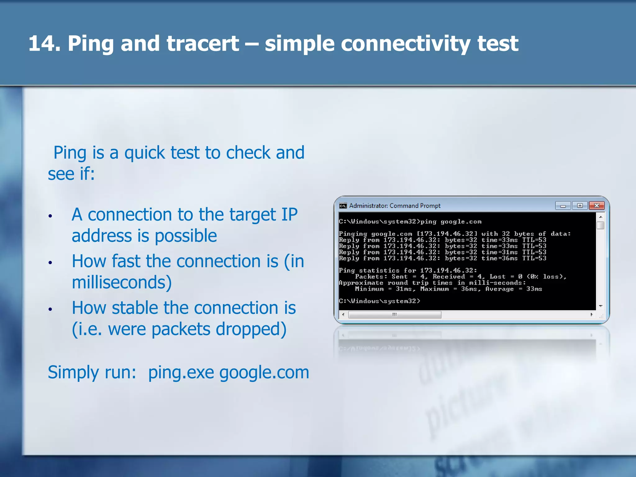 14. Ping and tracert – simple connectivity test
Ping is a quick test to check and
see if:
• A connection to the target IP
address is possible
• How fast the connection is (in
milliseconds)
• How stable the connection is
(i.e. were packets dropped)
Simply run: ping.exe google.com
 