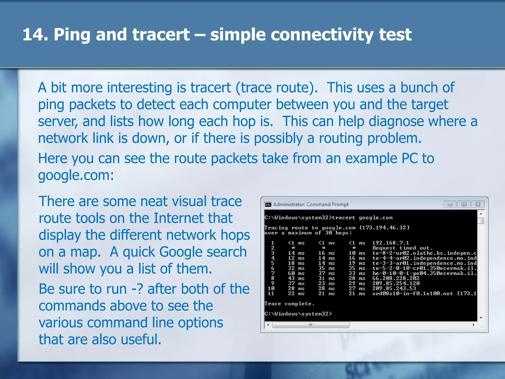 14. Ping and tracert – simple connectivity test
A bit more interesting is tracert (trace route). This uses a bunch of
ping packets to detect each computer between you and the target
server, and lists how long each hop is. This can help diagnose where a
network link is down, or if there is possibly a routing problem.
Here you can see the route packets take from an example PC to
google.com:
There are some neat visual trace
route tools on the Internet that
display the different network hops
on a map. A quick Google search
will show you a list of them.
Be sure to run -? after both of the
commands above to see the
various command line options
that are also useful.
 