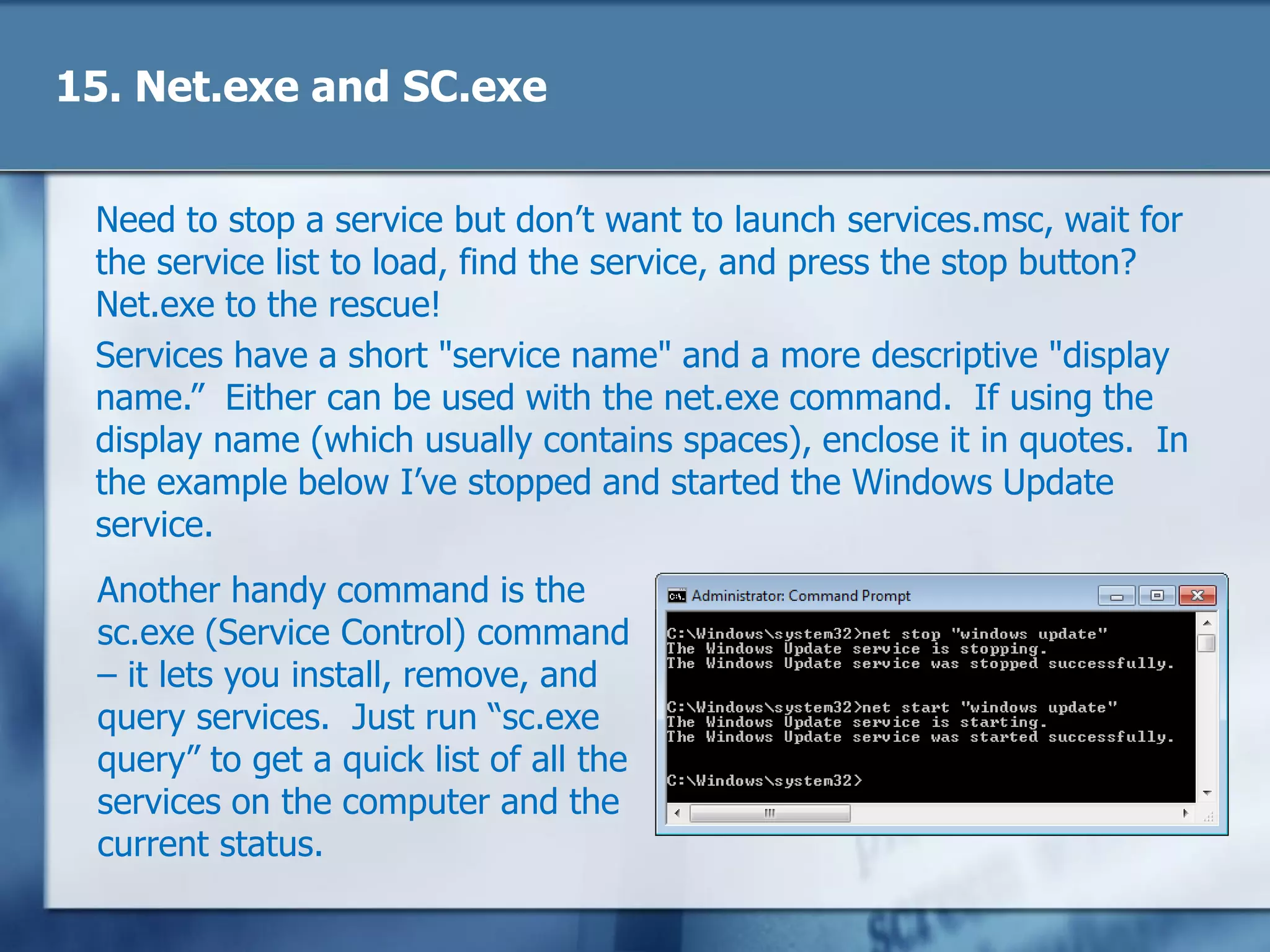 15. Net.exe and SC.exe
Need to stop a service but don‘t want to launch services.msc, wait for
the service list to load, find the service, and press the stop button?
Net.exe to the rescue!
Services have a short "service name" and a more descriptive "display
name.‖ Either can be used with the net.exe command. If using the
display name (which usually contains spaces), enclose it in quotes. In
the example below I‘ve stopped and started the Windows Update
service.
Another handy command is the
sc.exe (Service Control) command
– it lets you install, remove, and
query services. Just run ―sc.exe
query‖ to get a quick list of all the
services on the computer and the
current status.
 