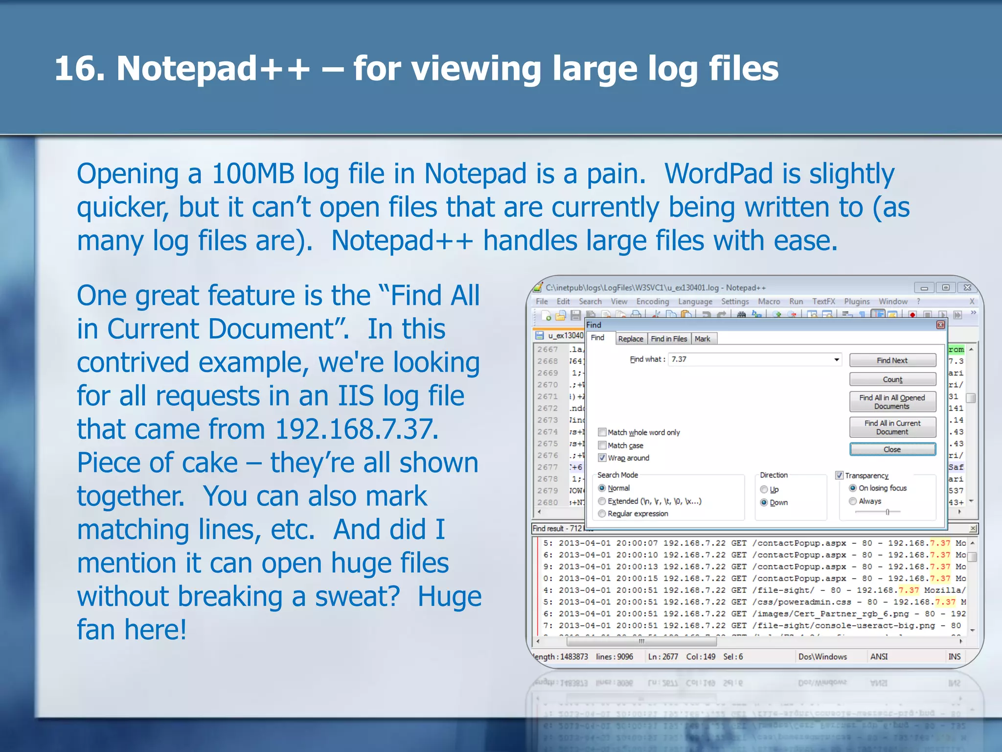 16. Notepad++ – for viewing large log files
Opening a 100MB log file in Notepad is a pain. WordPad is slightly
quicker, but it can‘t open files that are currently being written to (as
many log files are). Notepad++ handles large files with ease.
One great feature is the ―Find All
in Current Document‖. In this
contrived example, we're looking
for all requests in an IIS log file
that came from 192.168.7.37.
Piece of cake – they‘re all shown
together. You can also mark
matching lines, etc. And did I
mention it can open huge files
without breaking a sweat? Huge
fan here!
 