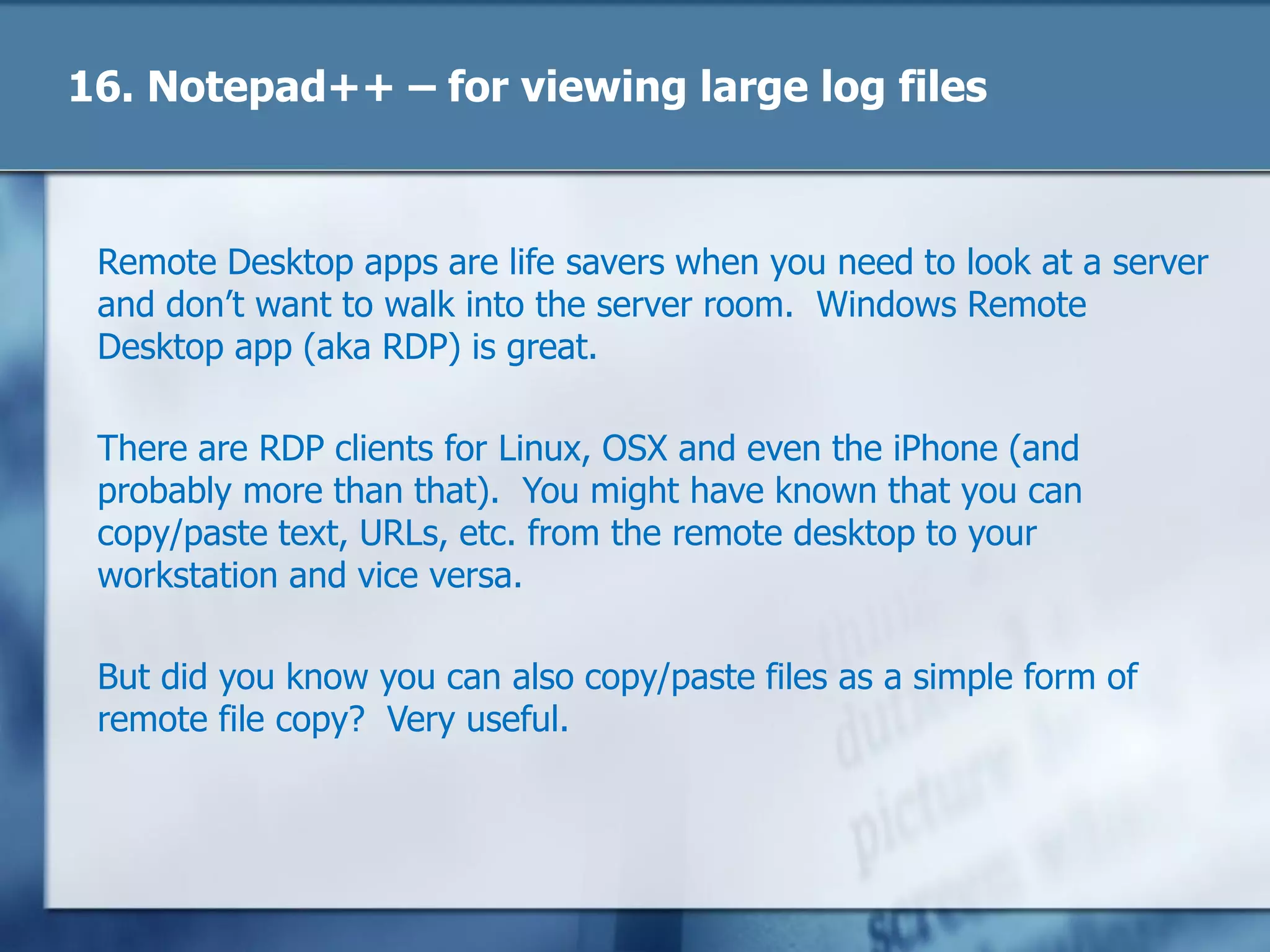 17. Remote Desktop
Remote Desktop apps are life savers when you need to look at a server
and don‘t want to walk into the server room. Windows Remote
Desktop app (aka RDP) is great.
There are RDP clients for Linux, OSX and even the iPhone (and
probably more than that). You might have known that you can
copy/paste text, URLs, etc. from the remote desktop to your
workstation and vice versa.
But did you know you can also copy/paste files as a simple form of
remote file copy? Very useful.
 