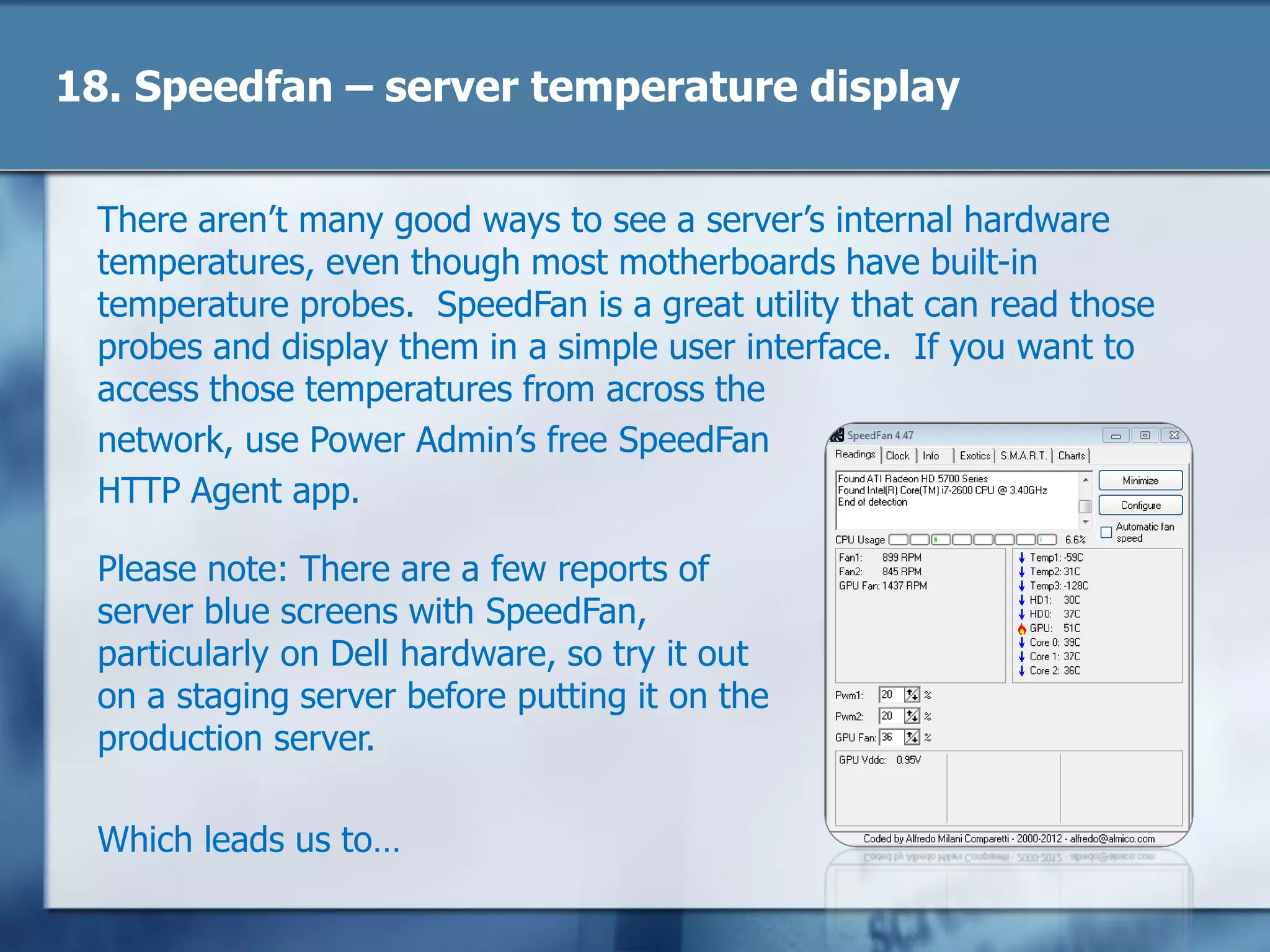 18. Speedfan – server temperature display
There aren‘t many good ways to see a server‘s internal hardware
temperatures, even though most motherboards have built-in
temperature probes. SpeedFan is a great utility that can read those
probes and display them in a simple user interface. If you want to
access those temperatures from across the
network, use Power Admin‘s free SpeedFan
HTTP Agent app.
Please note: There are a few reports of
server blue screens with SpeedFan,
particularly on Dell hardware, so try it out
on a staging server before putting it on the
production server.
Which leads us to…
 