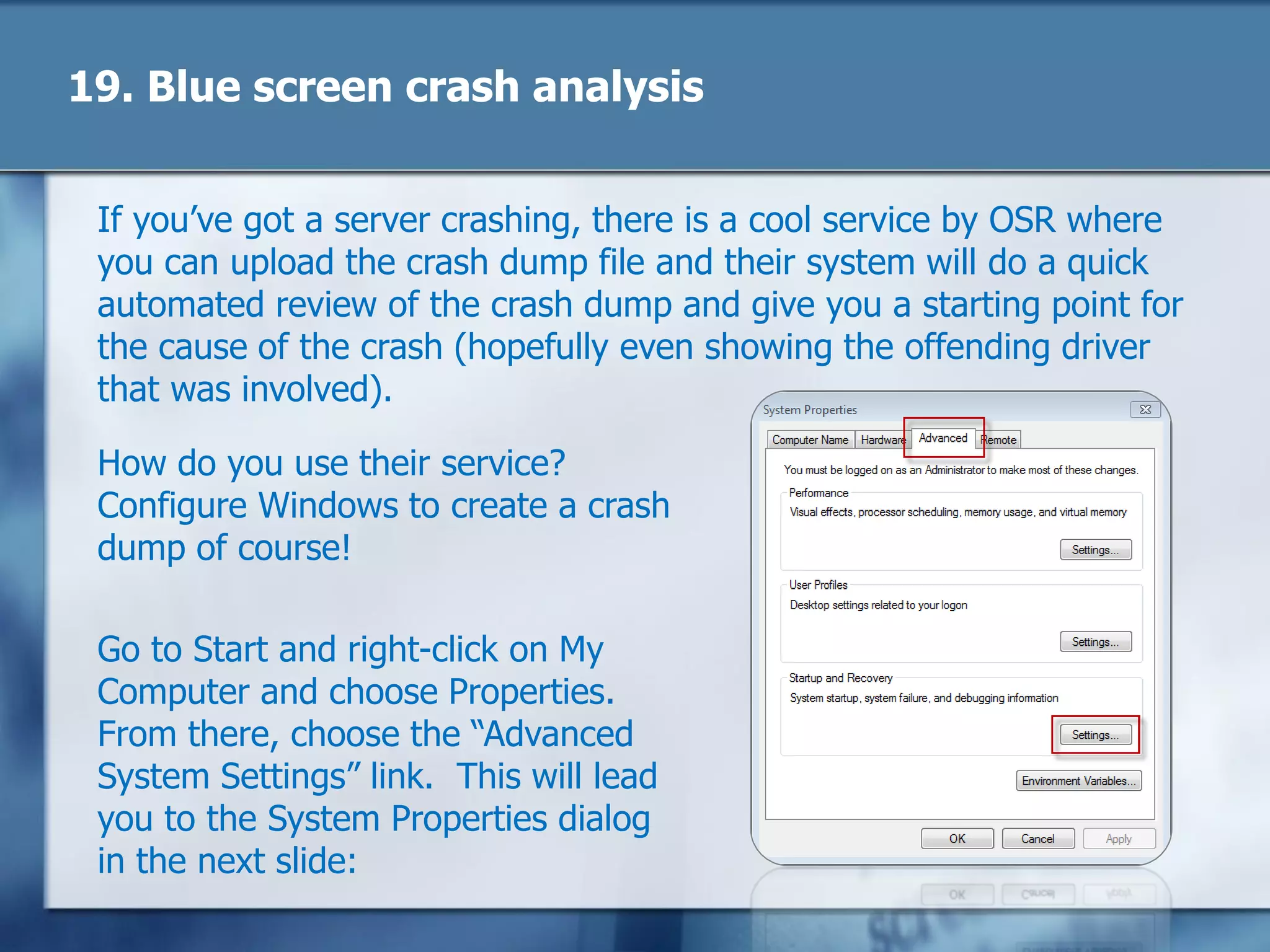 19. Blue screen crash analysis
If you‘ve got a server crashing, there is a cool service by OSR where
you can upload the crash dump file and their system will do a quick
automated review of the crash dump and give you a starting point for
the cause of the crash (hopefully even showing the offending driver
that was involved).
How do you use their service?
Configure Windows to create a crash
dump of course!
Go to Start and right-click on My
Computer and choose Properties.
From there, choose the ―Advanced
System Settings‖ link. This will lead
you to the System Properties dialog
in the next slide:
 