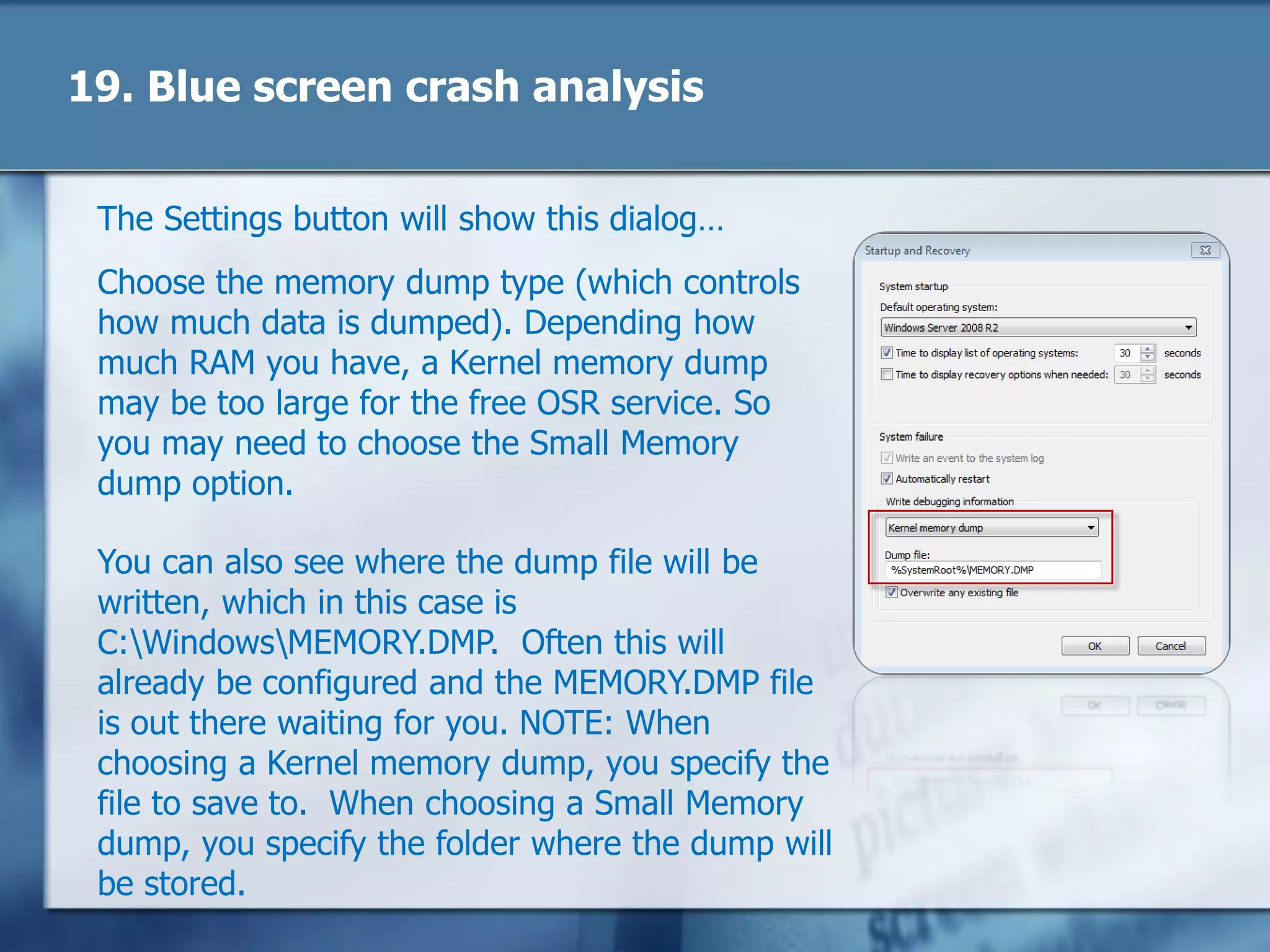 19. Blue screen crash analysis
The Settings button will show this dialog…
Choose the memory dump type (which controls
how much data is dumped). Depending how
much RAM you have, a Kernel memory dump
may be too large for the free OSR service. So
you may need to choose the Small Memory
dump option.
You can also see where the dump file will be
written, which in this case is
C:WindowsMEMORY.DMP. Often this will
already be configured and the MEMORY.DMP file
is out there waiting for you. NOTE: When
choosing a Kernel memory dump, you specify the
file to save to. When choosing a Small Memory
dump, you specify the folder where the dump will
be stored.
 