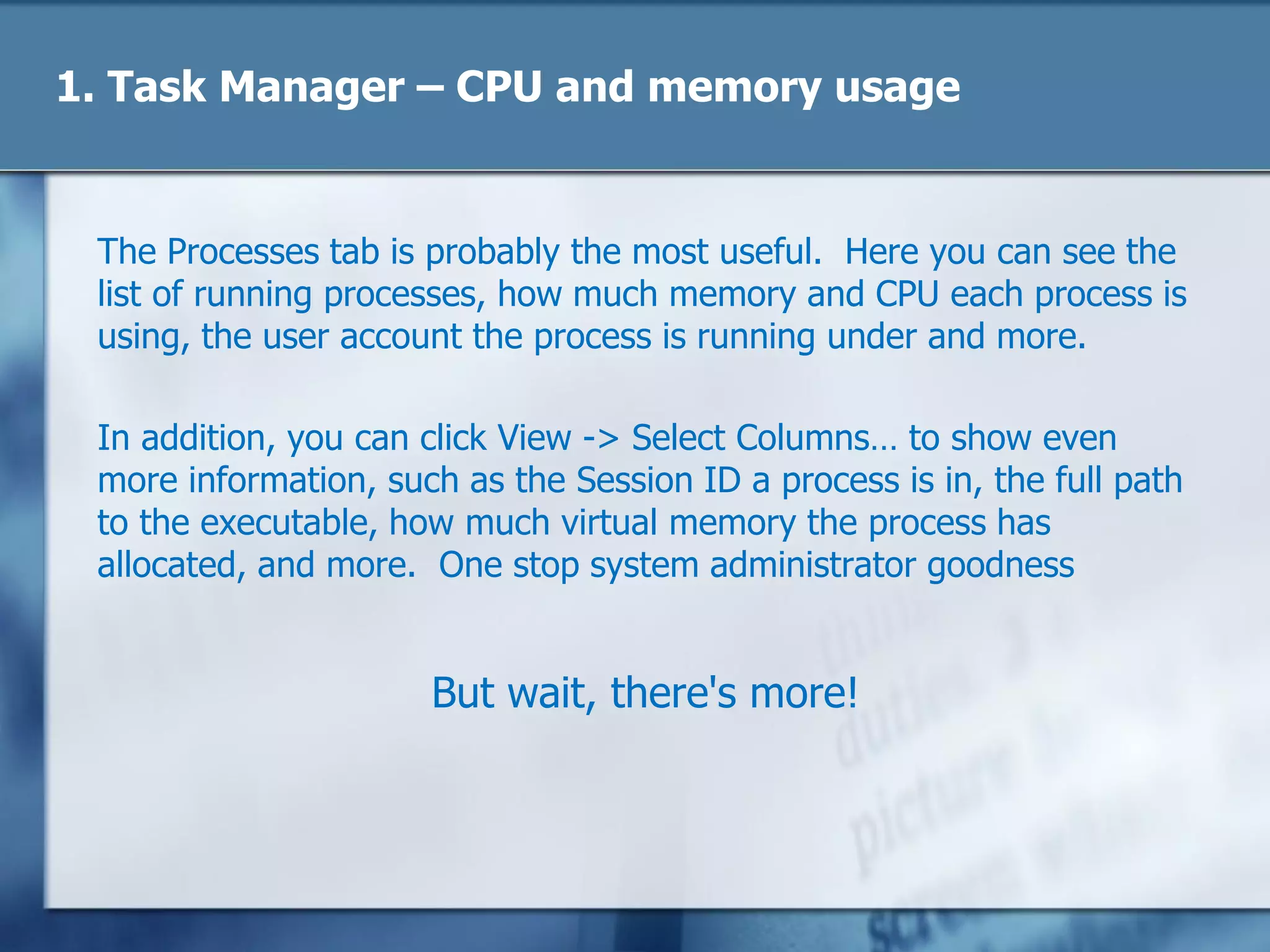 1. Task Manager – CPU and memory usage
The Processes tab is probably the most useful. Here you can see the
list of running processes, how much memory and CPU each process is
using, the user account the process is running under and more.
In addition, you can click View -> Select Columns… to show even
more information, such as the Session ID a process is in, the full path
to the executable, how much virtual memory the process has
allocated, and more. One stop system administrator goodness
But wait, there's more!
 