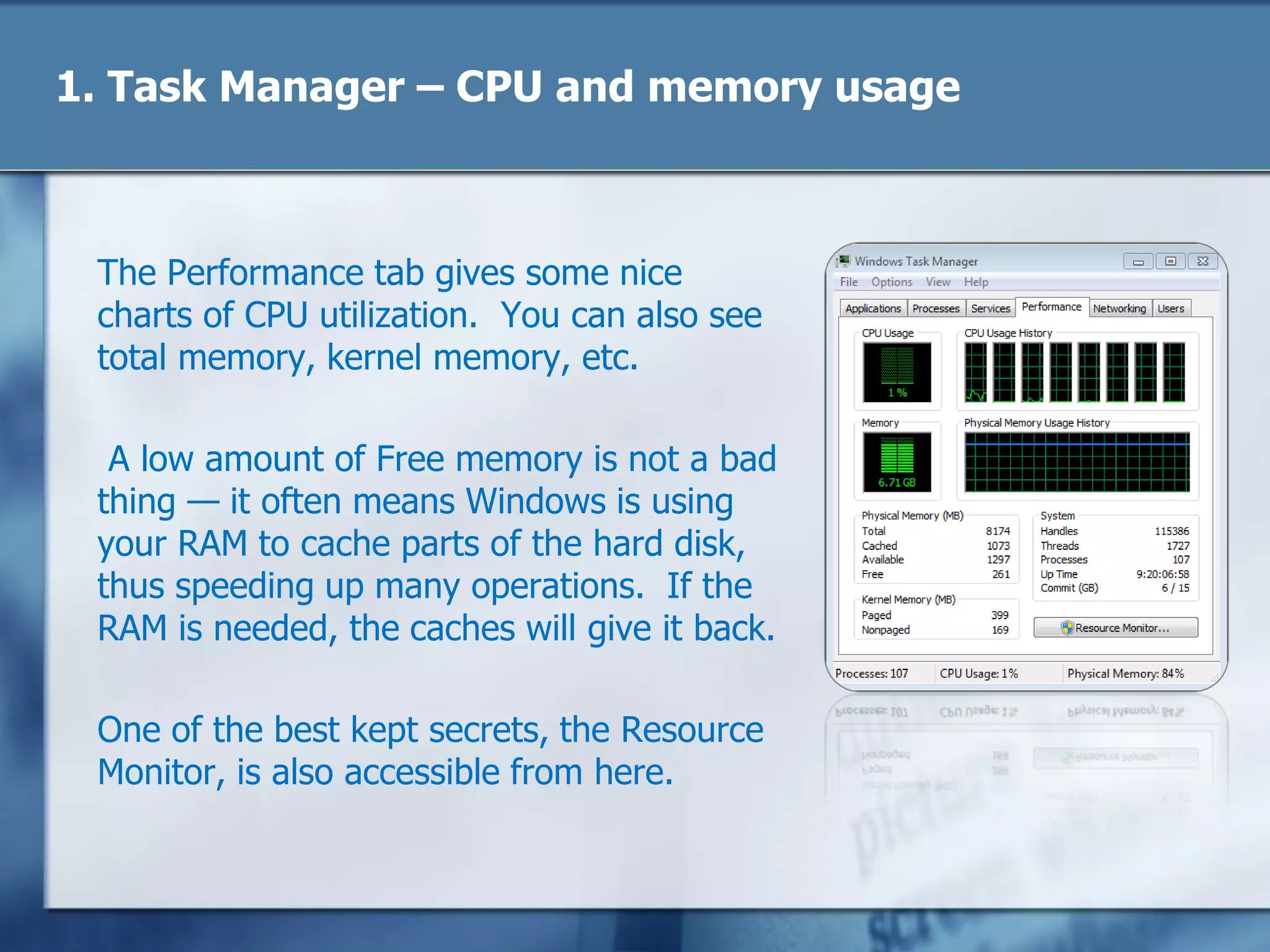 1. Task Manager – CPU and memory usage
The Performance tab gives some nice
charts of CPU utilization. You can also see
total memory, kernel memory, etc.
A low amount of Free memory is not a bad
thing — it often means Windows is using
your RAM to cache parts of the hard disk,
thus speeding up many operations. If the
RAM is needed, the caches will give it back.
One of the best kept secrets, the Resource
Monitor, is also accessible from here.
 