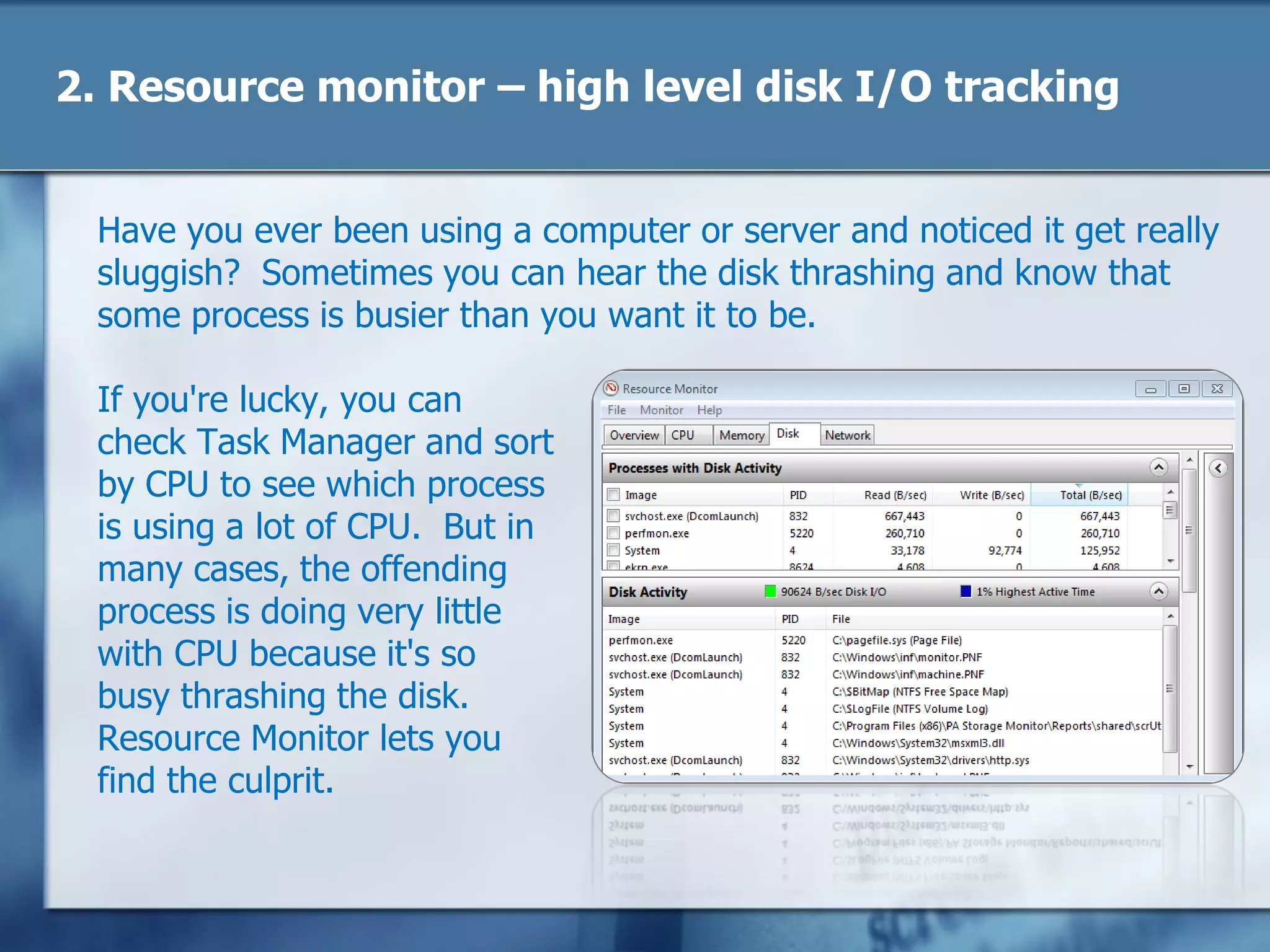 2. Resource monitor – high level disk I/O tracking
Have you ever been using a computer or server and noticed it get really
sluggish? Sometimes you can hear the disk thrashing and know that
some process is busier than you want it to be.
If you're lucky, you can
check Task Manager and sort
by CPU to see which process
is using a lot of CPU. But in
many cases, the offending
process is doing very little
with CPU because it's so
busy thrashing the disk.
Resource Monitor lets you
find the culprit.
 