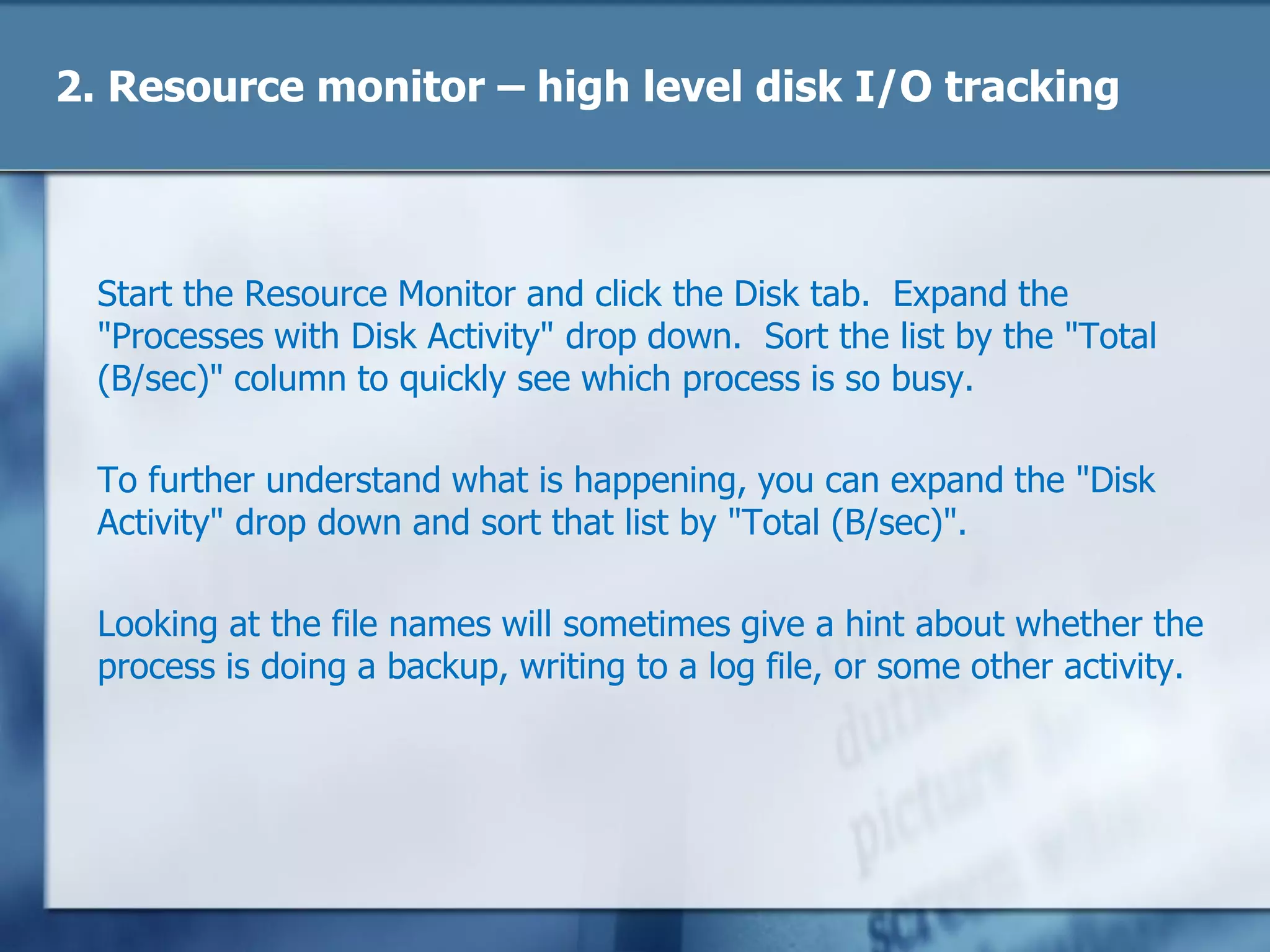 2. Resource monitor – high level disk I/O tracking
Start the Resource Monitor and click the Disk tab. Expand the
"Processes with Disk Activity" drop down. Sort the list by the "Total
(B/sec)" column to quickly see which process is so busy.
To further understand what is happening, you can expand the "Disk
Activity" drop down and sort that list by "Total (B/sec)".
Looking at the file names will sometimes give a hint about whether the
process is doing a backup, writing to a log file, or some other activity.
 