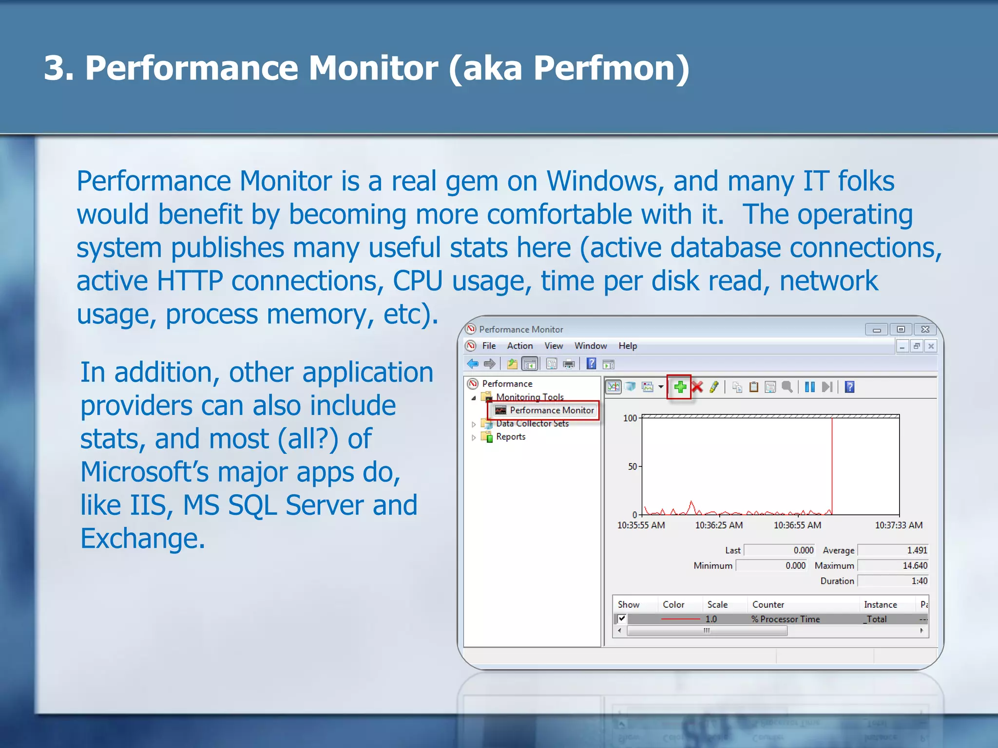 3. Performance Monitor (aka Perfmon)
Performance Monitor is a real gem on Windows, and many IT folks
would benefit by becoming more comfortable with it. The operating
system publishes many useful stats here (active database connections,
active HTTP connections, CPU usage, time per disk read, network
usage, process memory, etc.)
In addition, other application
providers can also include
stats, and most (all?) of
Microsoft‘s major apps do,
like IIS, MS SQL Server and
Exchange.
 
