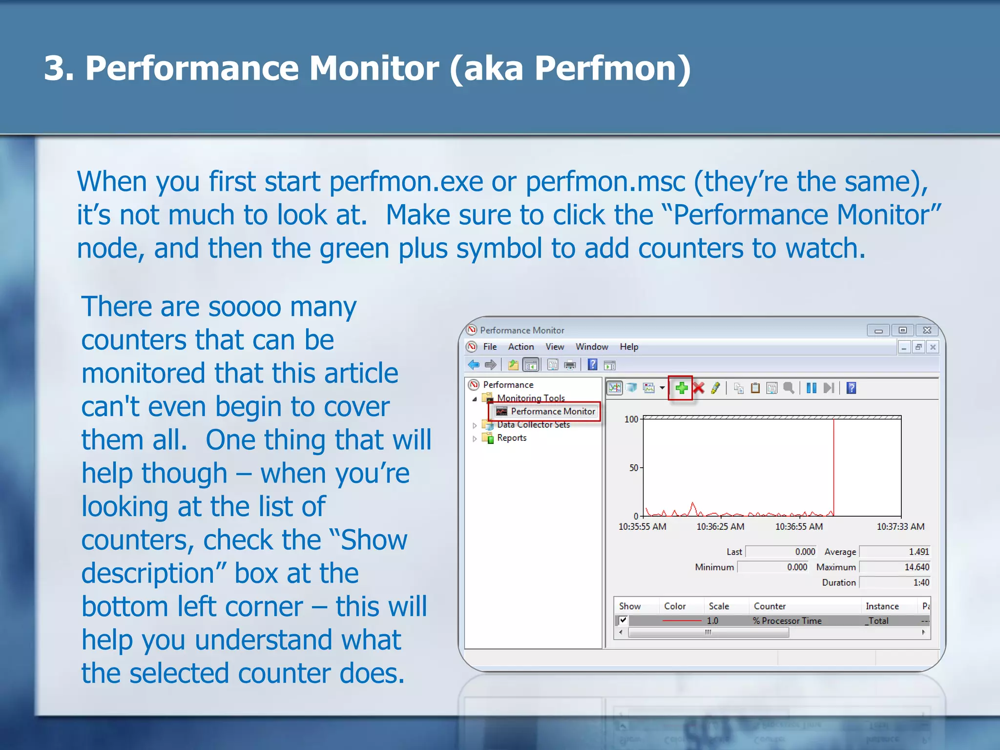 3. Performance Monitor (aka Perfmon)
When you first start perfmon.exe or perfmon.msc (they‘re the same),
it‘s not much to look at. Make sure to click the ―Performance Monitor‖
node, and then the green plus symbol to add counters to watch.
There are soooo many
counters that can be
monitored that this article
can't even begin to cover
them all. One thing that will
help though – when you‘re
looking at the list of
counters, check the ―Show
description‖ box at the
bottom left corner – this will
help you understand what
the selected counter does.
 
