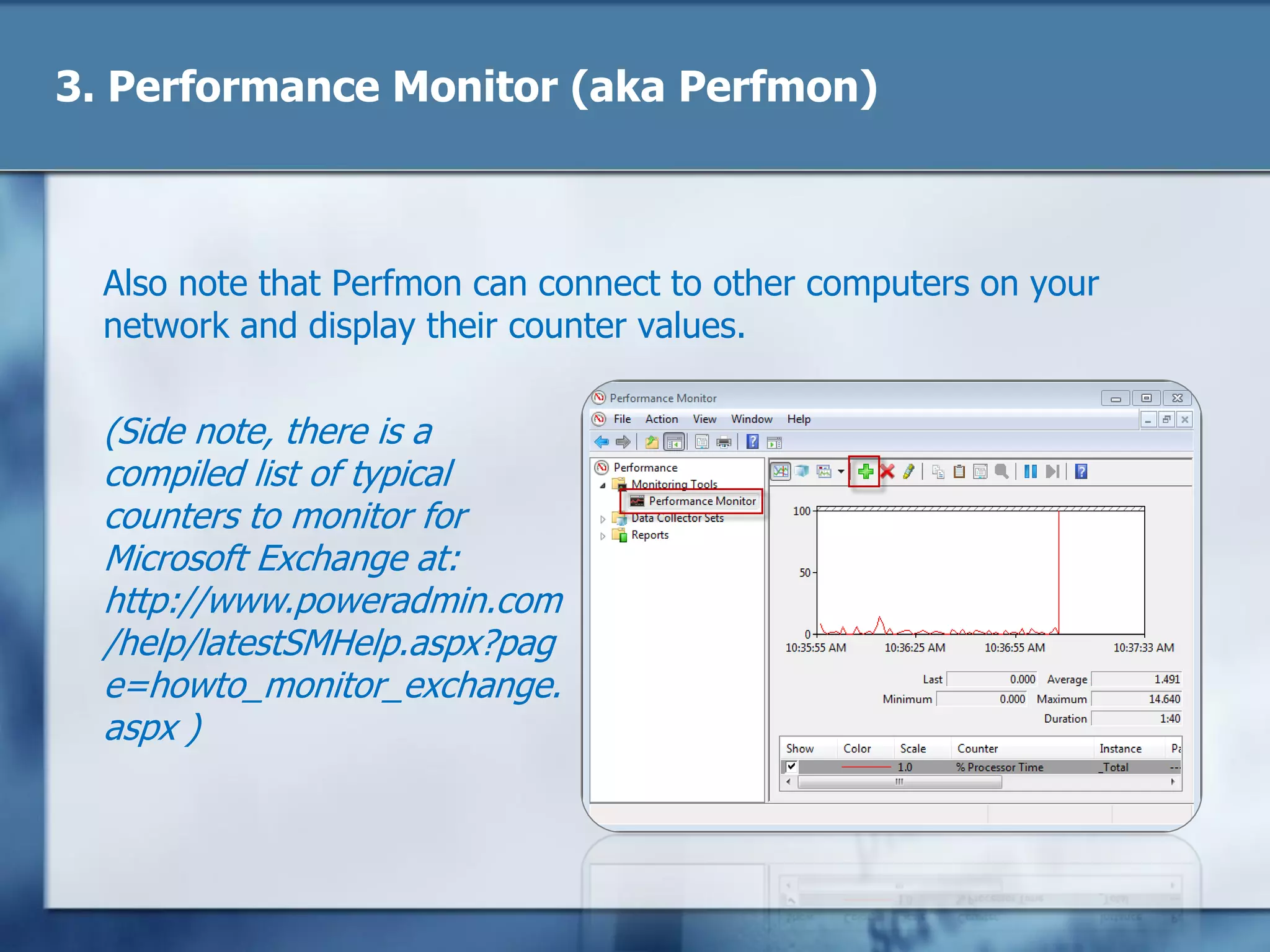 3. Performance Monitor (aka Perfmon)
Also note that Perfmon can connect to other computers on your
network and display their counter values.
(Side note, there is a
compiled list of typical
counters to monitor for
Microsoft Exchange at:
http://www.poweradmin.com
/help/latestSMHelp.aspx?pag
e=howto_monitor_exchange.
aspx )
 