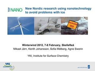 TOP            New Nordic research using nanotechnology
  NANO         to avoid problems with ice




             Winterwind 2012, 7-8 February, Skellefteå
      Mikael Järn, Kenth Johansson, Sofia Målberg, Agne Swerin

                 YKI, Institute for Surface Chemistry
 