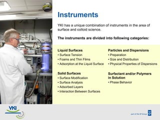 Instruments
YKI has a unique combination of instruments in the area of
surface and colloid science.

The instruments are d...