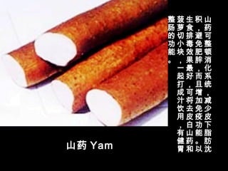 山药 Yam
山
药
可
整
顿
消
化
系
统
，
减
少
皮
下
脂
肪
沈
积
，
避
免
肥
胖
，
而
且
增
加
免
疫
功
能
。
以
生
食
排
毒
效
果
最
好
，
可
将
去
皮
白
山
药
和
菠
萝
切
小
块
，
一
起
打
成
汁
饮
用
，
有
健
胃
整
肠
的
功
能
。
 