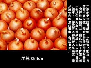 洋葱 Onion
洋
葱
能
促
进
肠
胃
蠕
动
，
加
强
消
化
能
力
，
且
含
有
丰
富
的
硫
，
和
蛋
白
质
结
合
的
情
形
最
好
，
对
肝
脏
特
别
有
益
，
因
此
有
助
于
排
毒
。
煮
一
锅
以
洋
葱
为
主
的
蔬
菜
汤
，
加
入
绿
花
椰
菜
、
胡
萝
卜
、
芹
菜
等
多
种
高
纤
水
果
蔬
菜
，
能
分
解
体
内
积
累
的
毒
素
，
有
助
排
便
。
 