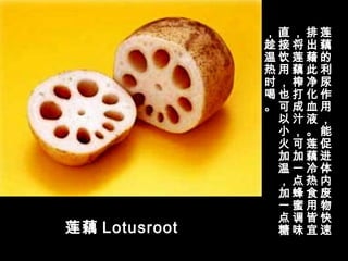 莲藕 Lotusroot
莲
藕
的
利
尿
作
用
，
能
促
进
体
内
废
物
快
速
排
出
藉
此
净
化
血
液
。
莲
藕
冷
热
食
用
皆
宜
，
将
莲
藕
榨
打
成
汁
，
可
加
一
点
蜂
蜜
调
味
直
接
饮
用
，
也
可
以
小
火
加
温
，
加
一
点
糖
，
趁
温
热
时
喝
。
 