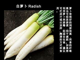 白萝卜 Radish
萝
卜
有
很
好
的
利
尿
效
果
，
所
含
的
纤
维
素
也
可
促
进
排
便
，
利
于
减
肥
。
如
果
想
利
用
萝
卜
来
排
毒
，
则
适
合
生
食
，
建
议
可
打
成
汁
或
以
凉
拌
、
腌
渍
的
方
式
来
食
用
。
 