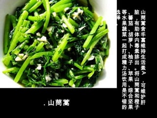 . 山茼蒿
山
茼
蒿
含
丰
富
维
持
生
活
素
A
，
可
维
护
肝
脏
，
有
助
体
内
毒
素
排
出
。
将
山
茼
蒿
和
橙
子
、
蕃
茄
、
胡
萝
卜
、
柚
子
、
苹
果
、
综
合
坚
果
等
水
果
蔬
菜
一
起
打
成
精
力
汤
饮
用
是
不
错
的
选
择
。
 