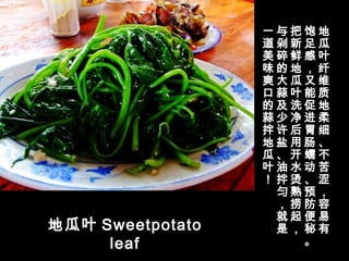 地瓜叶 Sweetpotato
leaf
地
瓜
叶
纤
维
质
地
柔
细
、
不
苦
涩
，
容
易
有
饱
足
感
，
又
能
促
进
胃
肠
蠕
动
、
预
防
便
秘
。
把
新
鲜
地
瓜
叶
洗
净
后
用
开
水
烫
熟
捞
起
，
与
剁
碎
的
大
蒜
及
少
许
盐
、
油
拌
匀
，
就
是
一
道
美
味
爽
口
的
蒜
拌
地
瓜
叶
！
 