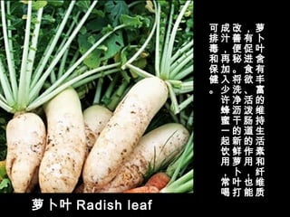 萝卜叶 Radish leaf
萝
卜
叶
含
有
丰
富
的
维
持
生
活
素
和
纤
维
质
，
有
促
进
食
欲
、
活
泼
肠
道
的
作
用
，
也
能
改
善
便
秘
。
将
洗
净
沥
干
的
新
鲜
萝
卜
叶
打
成
汁
，
再
加
入
少
许
蜂
蜜
一
起
饮
用
，
常
喝
可
排
毒
和
保
健
。
 