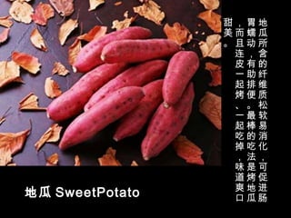 地瓜 SweetPotato
地
瓜
所
含
的
纤
维
质
松
软
易
消
化
，
可
促
进
肠
胃
蠕
动
，
有
助
排
便
。
最
棒
的
吃
法
是
烤
地
瓜
，
而
且
连
皮
一
起
烤
、
一
起
吃
掉
，
味
道
爽
口
甜
美
。
 