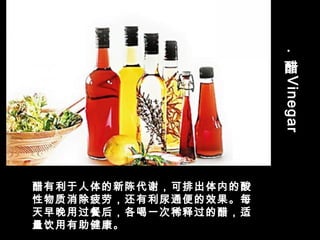 .
醋
Vinegar
醋有利于人体的新陈代谢，可排出体内的酸
性物质消除疲劳，还有利尿通便的效果。每
天早晚用过餐后，各喝一次稀释过的醋，适
量饮用有助健康。
 