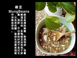 绿豆
MungBeans
绿
豆
具
清
热
解
毒
、
除
湿
利
尿
、
消
暑
解
渴
的
功
效
，
多
喝
绿
豆
汤
有
利
于
排
毒
、
消
肿
，
不
过
煮
的
时
间
不
宜
过
长
，
以
免
有
机
酸
、
维
持
生
活
素
受
到
破
坏
而
降
低
作
用
。
 